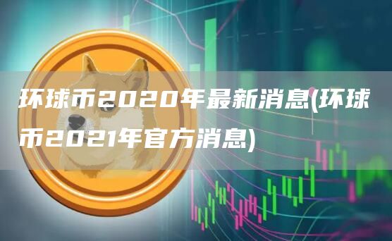 环球币2020年最新消息 - 环球币2021年官方消息
